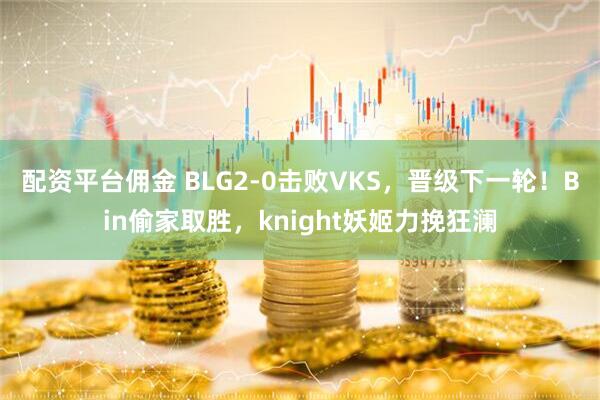 配资平台佣金 BLG2-0击败VKS，晋级下一轮！Bin偷家取胜，knight妖姬力挽狂澜