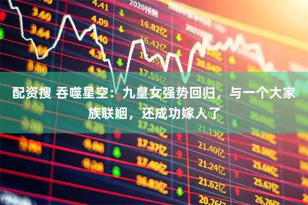 配资搜 吞噬星空：九皇女强势回归，与一个大家族联姻，还成功嫁人了