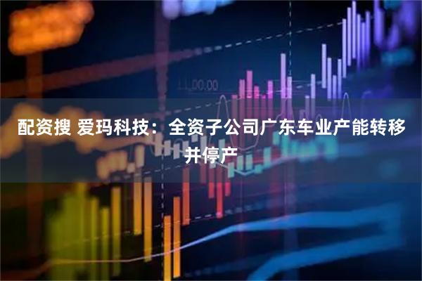 配资搜 爱玛科技：全资子公司广东车业产能转移并停产