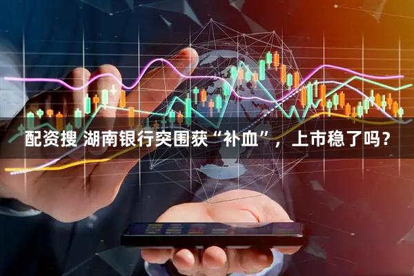 配资搜 湖南银行突围获“补血”，上市稳了吗？