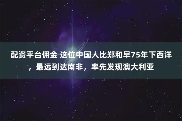 配资平台佣金 这位中国人比郑和早75年下西洋，最远到达南非，率先发现澳大利亚