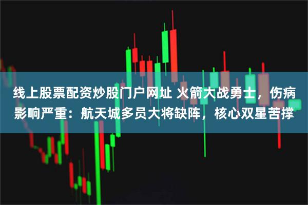 线上股票配资炒股门户网址 火箭大战勇士，伤病影响严重：航天城多员大将缺阵，核心双星苦撑