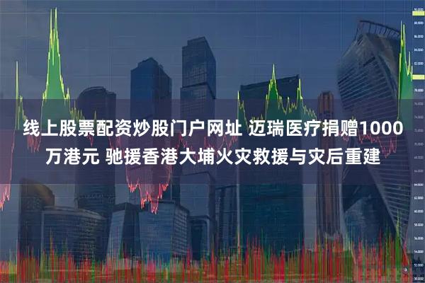 线上股票配资炒股门户网址 迈瑞医疗捐赠1000万港元 驰援香港大埔火灾救援与灾后重建
