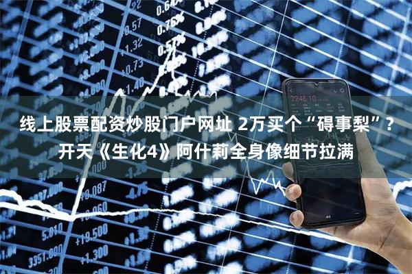 线上股票配资炒股门户网址 2万买个“碍事梨”？开天《生化4》阿什莉全身像细节拉满