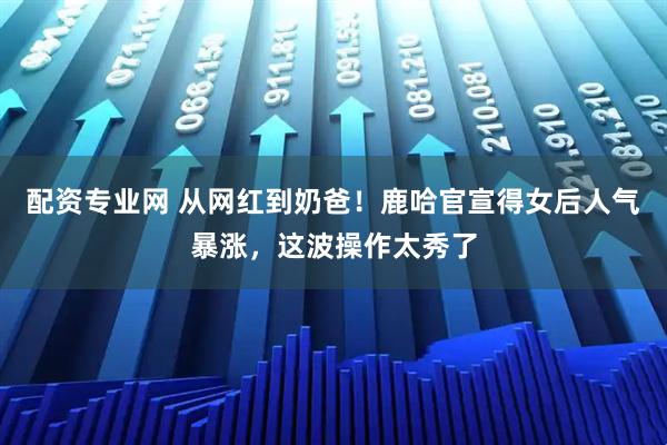 配资专业网 从网红到奶爸！鹿哈官宣得女后人气暴涨，这波操作太秀了