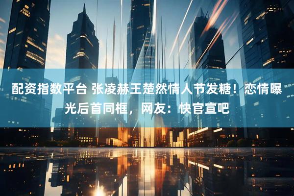 配资指数平台 张凌赫王楚然情人节发糖！恋情曝光后首同框，网友：快官宣吧