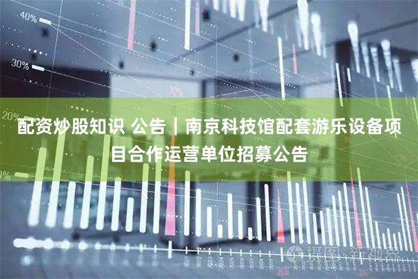 配资炒股知识 公告｜南京科技馆配套游乐设备项目合作运营单位招募公告