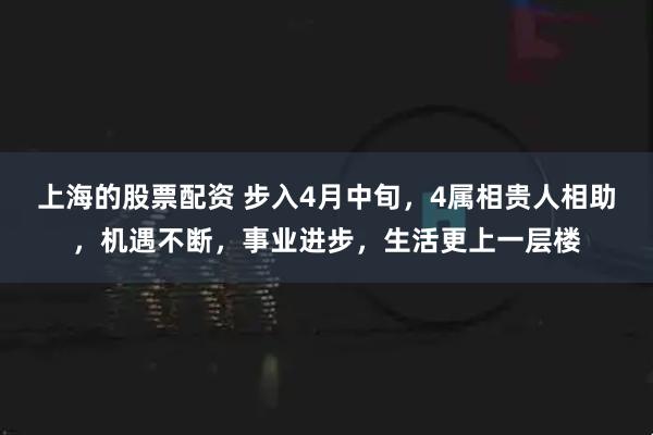 上海的股票配资 步入4月中旬，4属相贵人相助，机遇不断，事业进步，生活更上一层楼