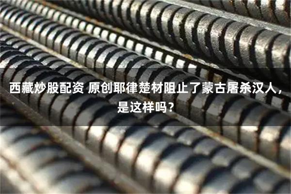 西藏炒股配资 原创耶律楚材阻止了蒙古屠杀汉人，是这样吗？