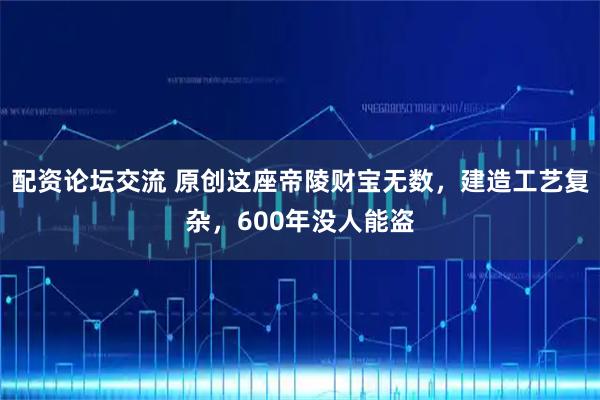 配资论坛交流 原创这座帝陵财宝无数，建造工艺复杂，600年没人能盗